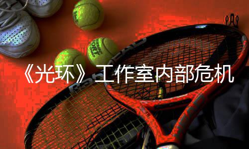 部危团队环核心机曝近乎解散光工作光室内