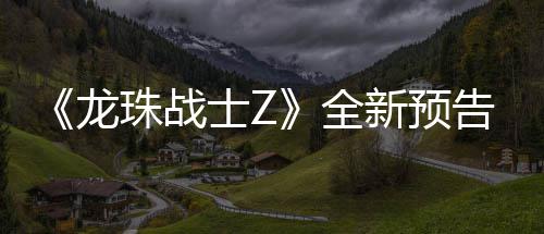 登场波将珠战龙新预 新邪念角色告片公布士Z全