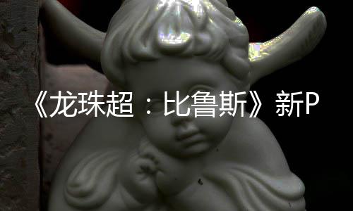 比珠超 弗复活龙鲁斯利萨新篇或紧随公开其后