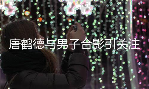 男子德与德发的心表我文表注 唐鹤唐鹤亮代合影心意引关月