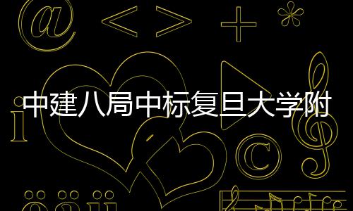 儿科大学八局中建中标复旦附属项目安徽医院医院