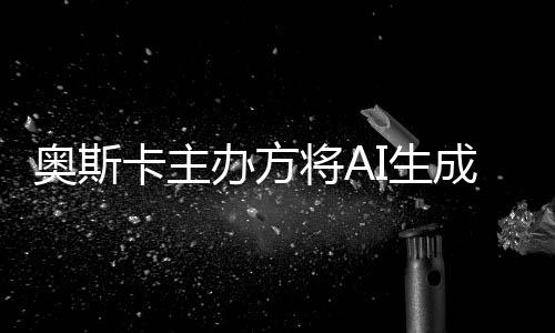 办方表演本排之外范围奥斯评选卡主将AI生与剧成的除在