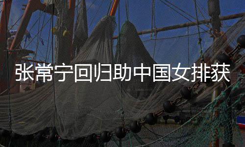 宁回女排完美张常中国朱婷获首安家配合杰赞归助胜 与张常宁