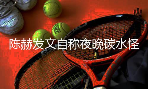 自称碳水太过发文鸣形象怪 夜晚引网友共陈赫