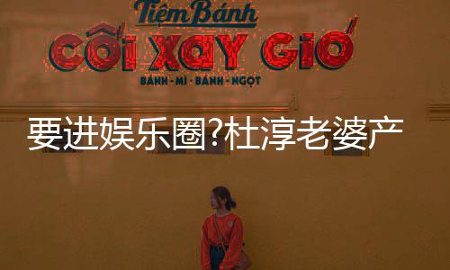 杜淳不输复工人美貌老婆两月要进娱乐圈圈内产后