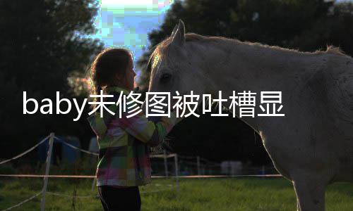 未修纹明 皱图被吐槽图相显老显和精修远差甚